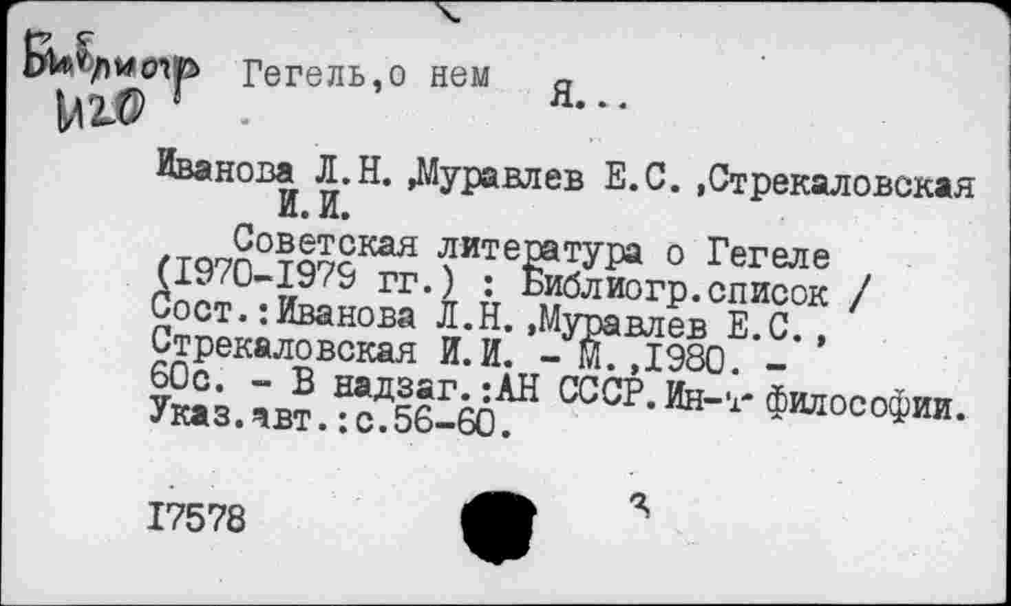 ﻿Hn/wo-m Гегель,о нем а
VIZO ' .	я--
Имнова Л.Н. Луравлев Е.С. .Стрекаловская И. и.
П<У7П°т§7сКая ™те»туГи о Гегеле (19/0-1979 гг.) : Библиогр.список / Сост.:Иванова Л.Н..Муравлев Е С ' Стрекаловская И.И. -67,1980. _
Указ.	СССР<Ин-'1' Философии.
17578